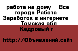 работа на дому  - Все города Работа » Заработок в интернете   . Томская обл.,Кедровый г.